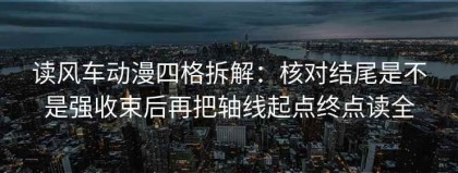 读风车动漫四格拆解：核对结尾是不是强收束后再把轴线起点终点读全