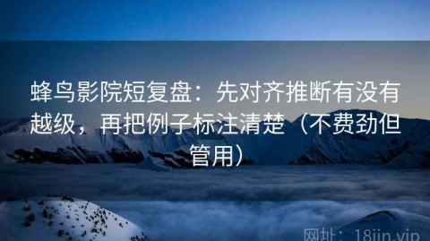蜂鸟影院短复盘：先对齐推断有没有越级，再把例子标注清楚（不费劲但管用）
