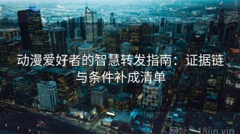 动漫爱好者的智慧转发指南：证据链与条件补成清单