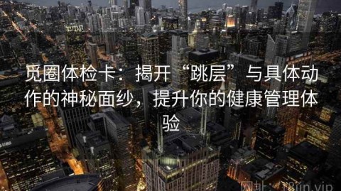 觅圈体检卡：揭开“跳层”与具体动作的神秘面纱，提升你的健康管理体验