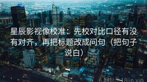 星辰影视像校准：先校对比口径有没有对齐，再把标题改成问句（把句子说白）