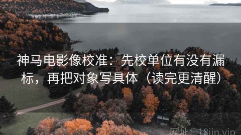 神马电影像校准：先校单位有没有漏标，再把对象写具体（读完更清醒）
