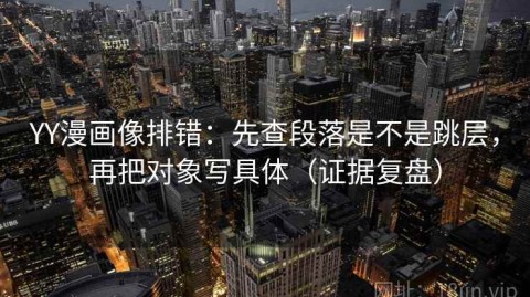YY漫画像排错：先查段落是不是跳层，再把对象写具体（证据复盘）