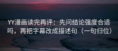 YY漫画读完再评：先问结论强度合适吗，再把字幕改成描述句（一句归位）