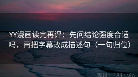 YY漫画读完再评：先问结论强度合适吗，再把字幕改成描述句（一句归位）
