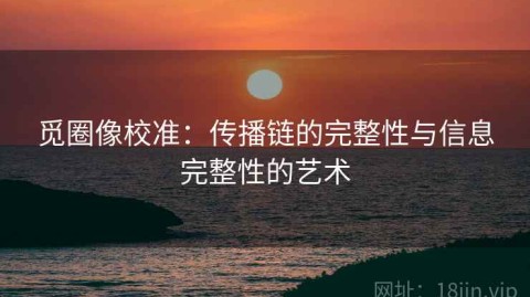 觅圈像校准：传播链的完整性与信息完整性的艺术