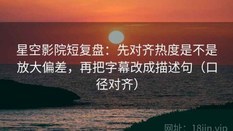 星空影院短复盘：先对齐热度是不是放大偏差，再把字幕改成描述句（口径对齐）