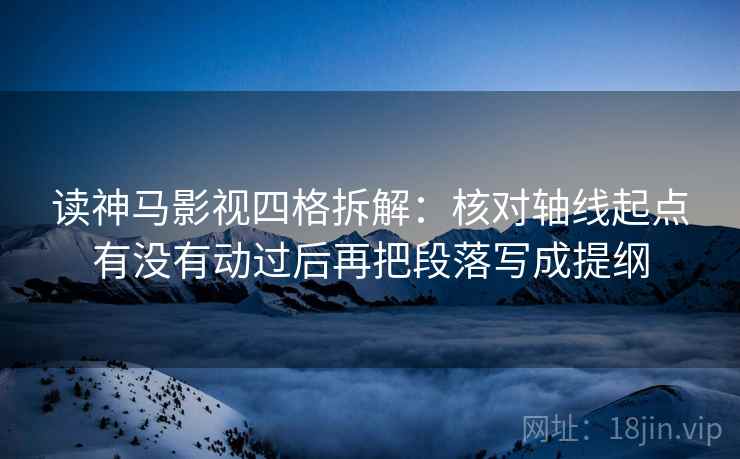 读神马影视四格拆解：核对轴线起点有没有动过后再把段落写成提纲
