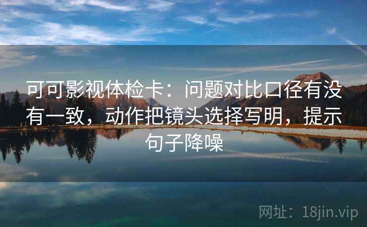 可可影视体检卡:问题对比口径有没有一致,动作把镜头选择写明,提示句子降噪 可可影视体检卡:问题对比口径有没有一致,动作把镜头选择写明,提示句子降噪