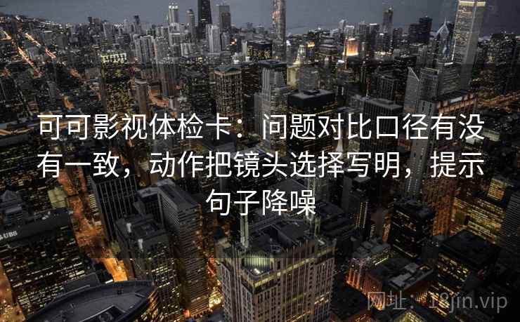 可可影视体检卡:问题对比口径有没有一致,动作把镜头选择写明,提示句子降噪 可可影视体检卡:问题对比口径有没有一致,动作把镜头选择写明,提示句子降噪