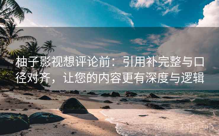 柚子影视想评论前：引用补完整与口径对齐，让您的内容更有深度与逻辑