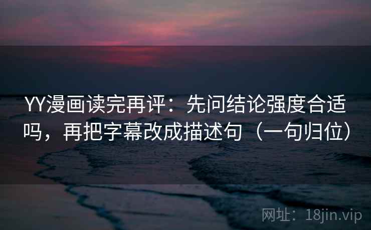 YY漫画读完再评：先问结论强度合适吗，再把字幕改成描述句（一句归位）