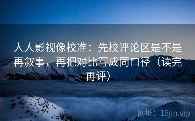 人人影视像校准：先校评论区是不是再叙事，再把对比写成同口径（读完再评）