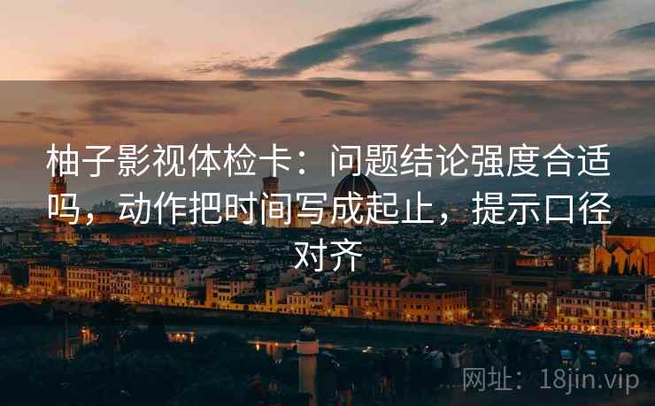 柚子影视体检卡：问题结论强度合适吗，动作把时间写成起止，提示口径对齐