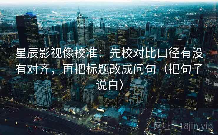星辰影视像校准：先校对比口径有没有对齐，再把标题改成问句（把句子说白）