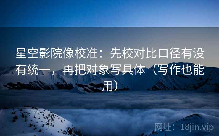 星空影院像校准：先校对比口径有没有统一，再把对象写具体（写作也能用）