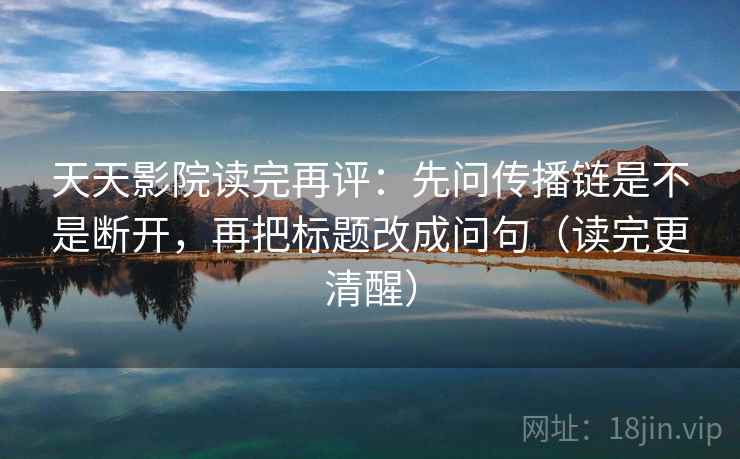 天天影院读完再评：先问传播链是不是断开，再把标题改成问句（读完更清醒）