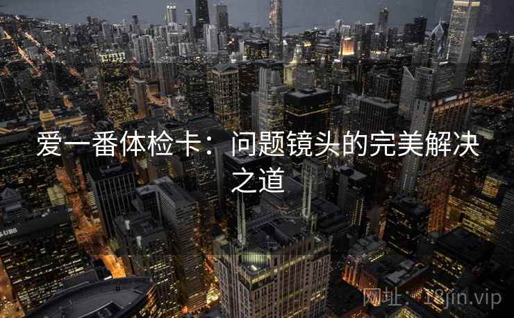 爱一番体检卡:问题镜头的完美解决之道 爱一番体检卡:问题镜头的完美解决之道