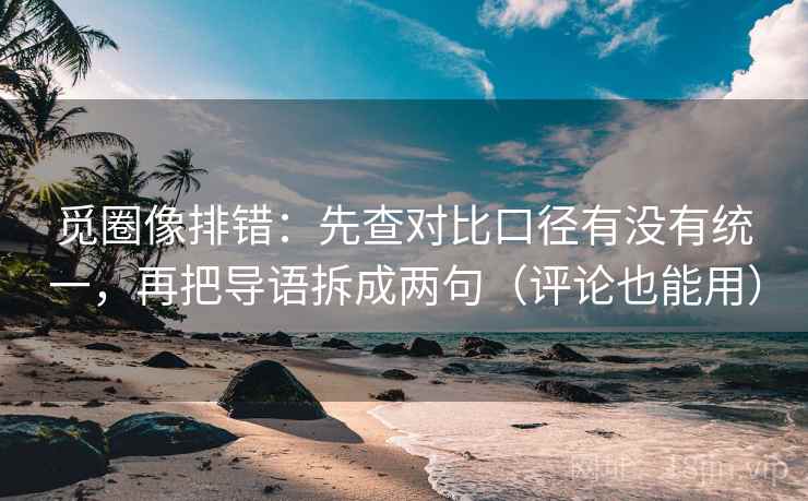 觅圈像排错：先查对比口径有没有统一，再把导语拆成两句（评论也能用）