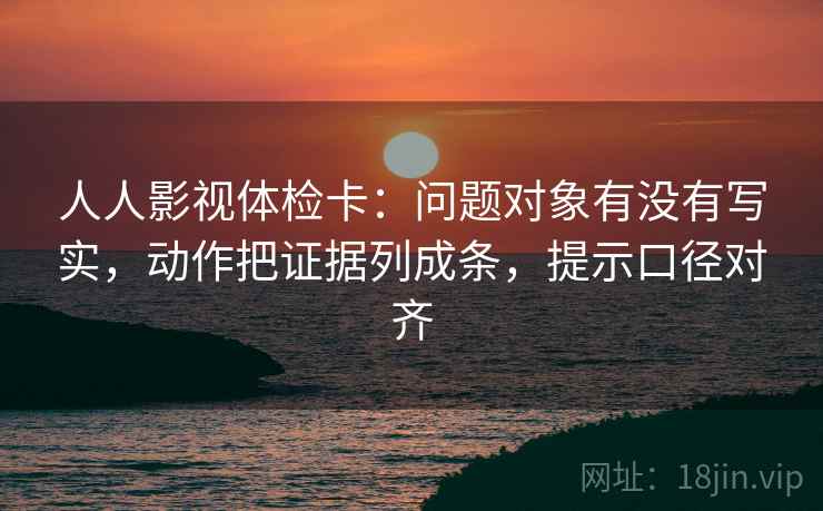 人人影视体检卡：问题对象有没有写实，动作把证据列成条，提示口径对齐
