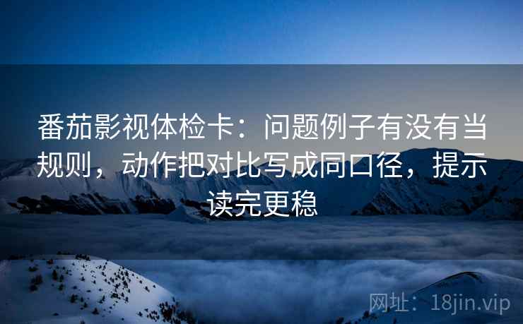 番茄影视体检卡：问题例子有没有当规则，动作把对比写成同口径，提示读完更稳