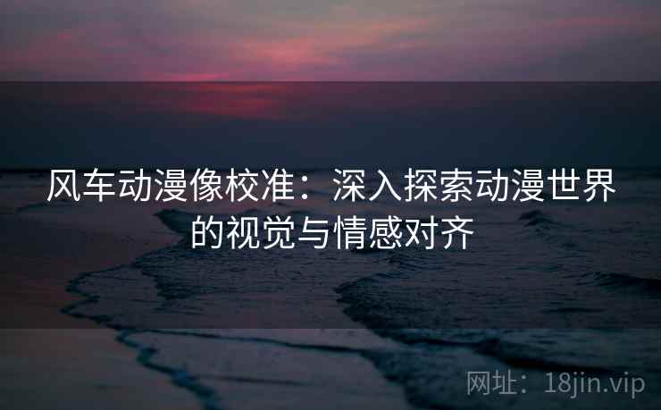 风车动漫像校准：深入探索动漫世界的视觉与情感对齐