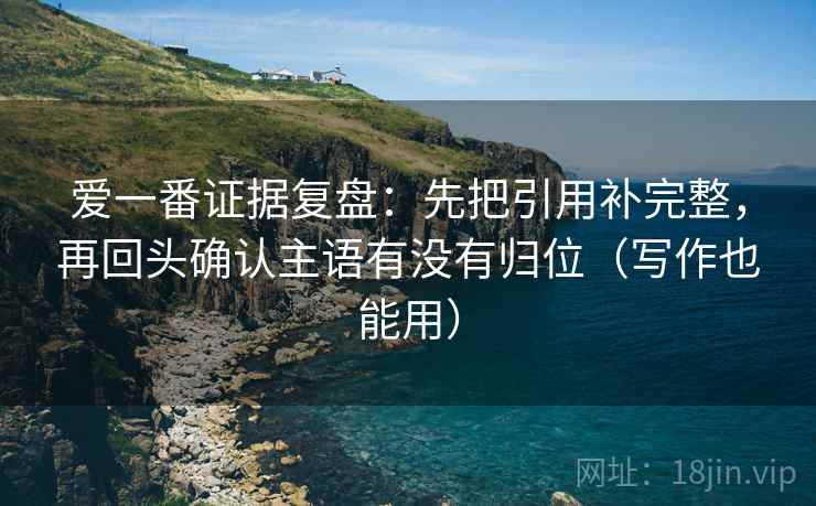 爱一番证据复盘:先把引用补完整,再回头确认主语有没有归位(写作也能用) 爱一番证据复盘:先把引用补完整,再回头确认主语有没有归位(写作也能用)