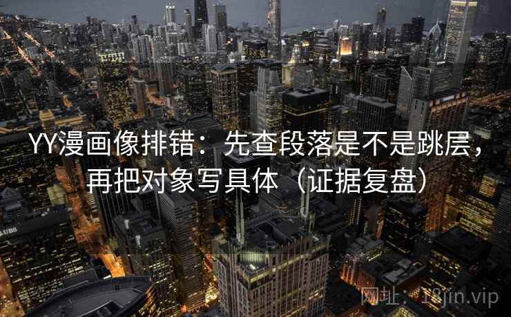 YY漫画像排错：先查段落是不是跳层，再把对象写具体（证据复盘）