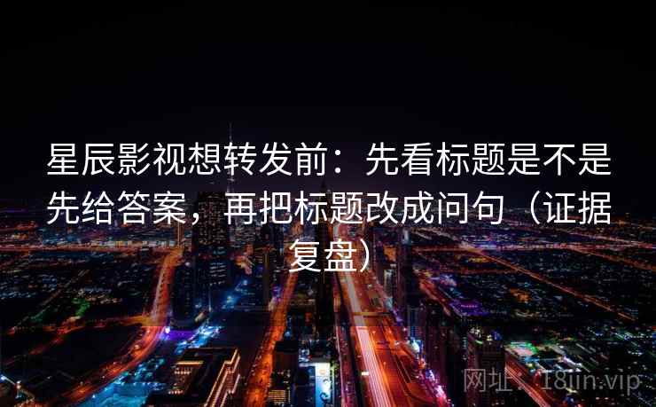 星辰影视想转发前：先看标题是不是先给答案，再把标题改成问句（证据复盘）