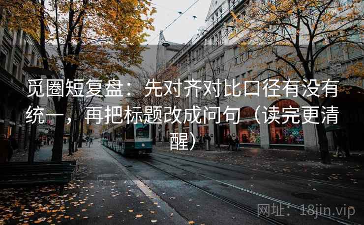 觅圈短复盘：先对齐对比口径有没有统一，再把标题改成问句（读完更清醒）
