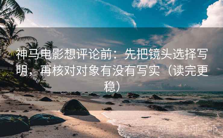 神马电影想评论前：先把镜头选择写明，再核对对象有没有写实（读完更稳）