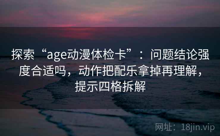 探索“age动漫体检卡”:问题结论强度合适吗,动作把配乐拿掉再理解,提示四格拆解 探索“age动漫体检卡”:问题结论强度合适吗,动作把配乐拿掉再理解,提示四格拆解