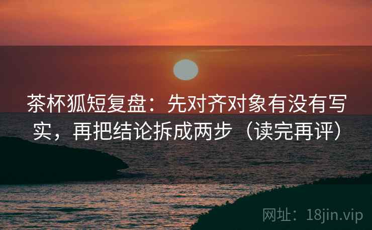 茶杯狐短复盘:先对齐对象有没有写实,再把结论拆成两步(读完再评) 茶杯狐短复盘:先对齐对象有没有写实,再把结论拆成两步(读完再评)