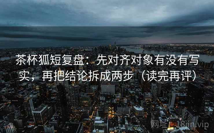 茶杯狐短复盘:先对齐对象有没有写实,再把结论拆成两步(读完再评) 茶杯狐短复盘:先对齐对象有没有写实,再把结论拆成两步(读完再评)