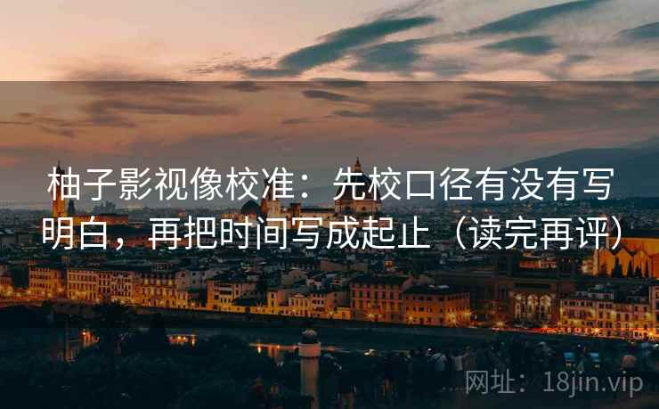 柚子影视像校准:先校口径有没有写明白,再把时间写成起止(读完再评) 柚子影视像校准:先校口径有没有写明白,再把时间写成起止(读完再评)