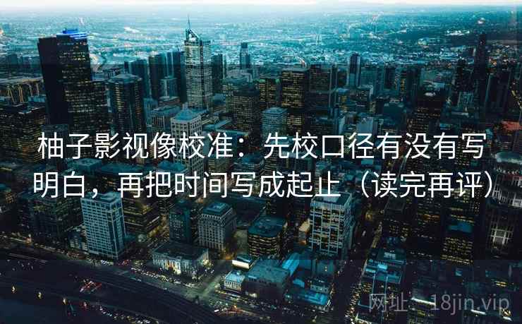柚子影视像校准:先校口径有没有写明白,再把时间写成起止(读完再评) 柚子影视像校准:先校口径有没有写明白,再把时间写成起止(读完再评)