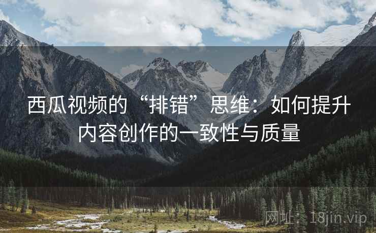 西瓜视频的“排错”思维:如何提升内容创作的一致性与质量 西瓜视频的“排错”思维:如何提升内容创作的一致性与质量