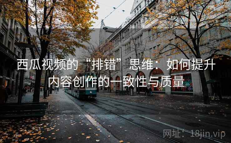 西瓜视频的“排错”思维:如何提升内容创作的一致性与质量 西瓜视频的“排错”思维:如何提升内容创作的一致性与质量