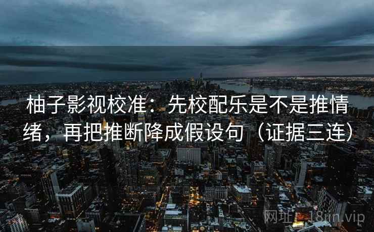 柚子影视校准:先校配乐是不是推情绪,再把推断降成假设句(证据三连) 柚子影视校准:先校配乐是不是推情绪,再把推断降成假设句(证据三连)