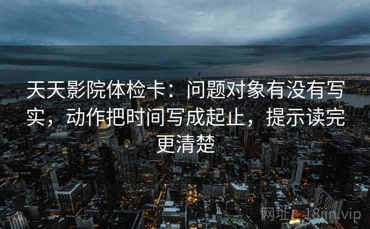 天天影院体检卡:问题对象有没有写实,动作把时间写成起止,提示读完更清楚 天天影院体检卡:问题对象有没有写实,动作把时间写成起止,提示读完更清楚