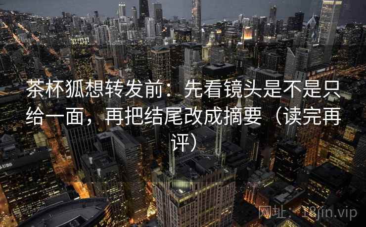 茶杯狐想转发前:先看镜头是不是只给一面,再把结尾改成摘要(读完再评) 茶杯狐想转发前:先看镜头是不是只给一面,再把结尾改成摘要(读完再评)