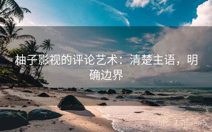 柚子影视的评论艺术：清楚主语，明确边界