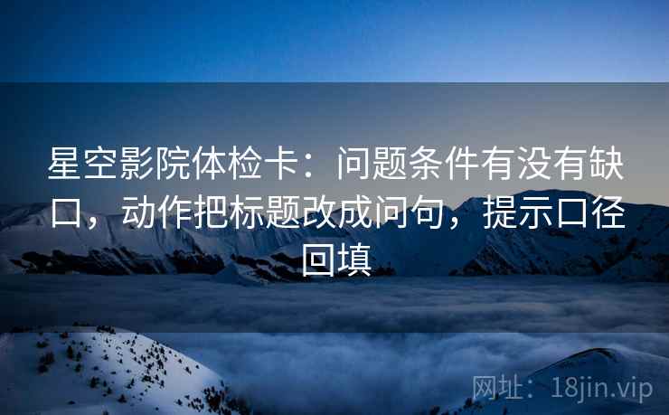 星空影院体检卡:问题条件有没有缺口,动作把标题改成问句,提示口径回填 星空影院体检卡:问题条件有没有缺口,动作把标题改成问句,提示口径回填