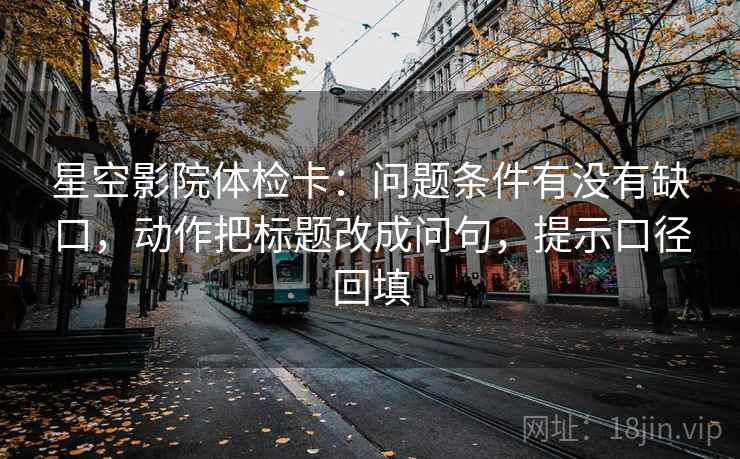 星空影院体检卡:问题条件有没有缺口,动作把标题改成问句,提示口径回填 星空影院体检卡:问题条件有没有缺口,动作把标题改成问句,提示口径回填